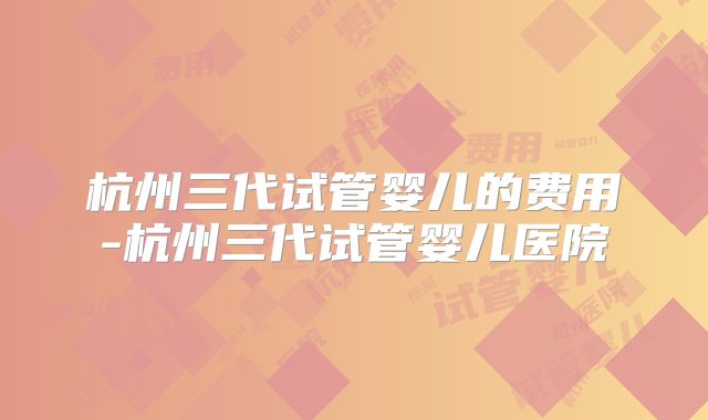 杭州三代试管婴儿的费用-杭州三代试管婴儿医院