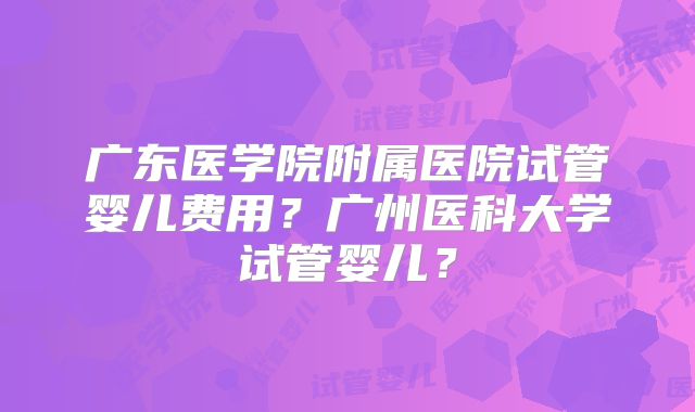 广东医学院附属医院试管婴儿费用？广州医科大学试管婴儿？
