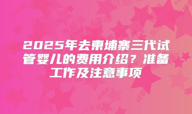 2025年去柬埔寨三代试管婴儿的费用介绍？准备工作及注意事项