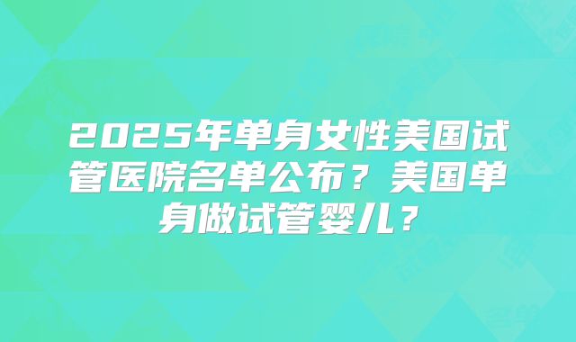 2025年单身女性美国试管医院名单公布？美国单身做试管婴儿？