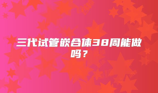 三代试管嵌合体38周能做吗?
