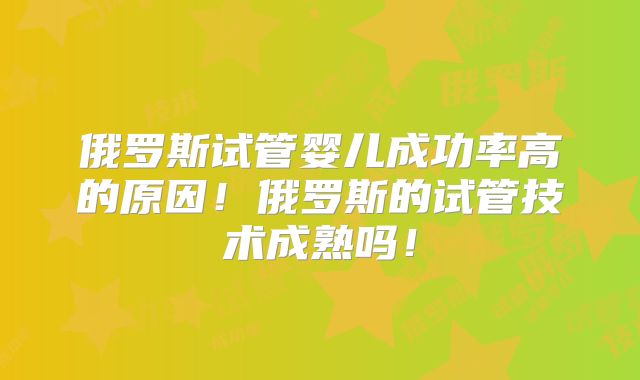 俄罗斯试管婴儿成功率高的原因！俄罗斯的试管技术成熟吗！