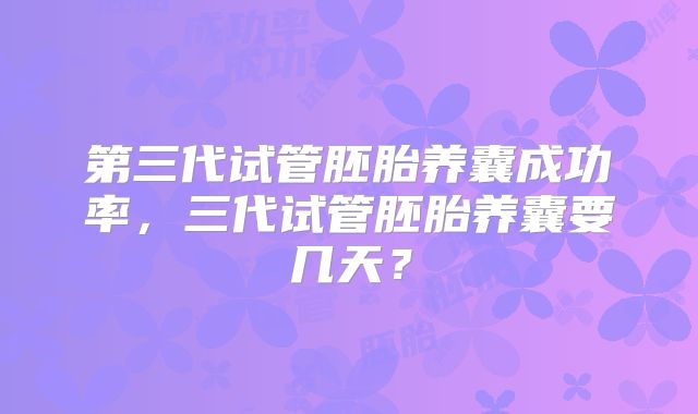 第三代试管胚胎养囊成功率,三代试管胚胎养囊要几天?