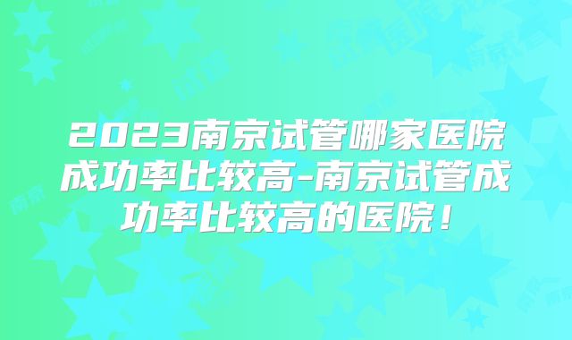 2023南京试管哪家医院成功率比较高-南京试管成功率比较高的医院!