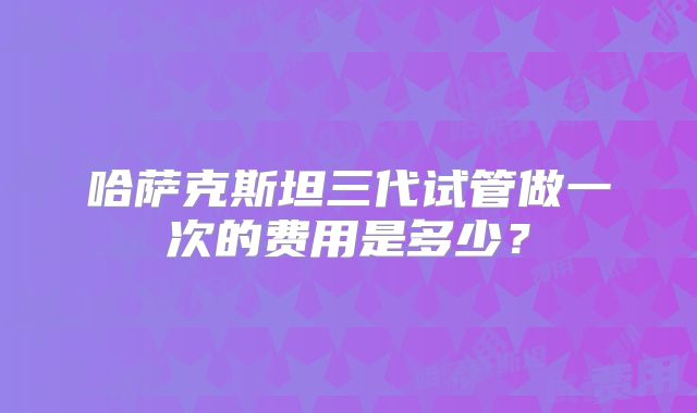 哈萨克斯坦三代试管做一次的费用是多少？