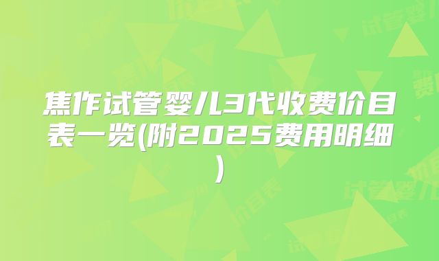 焦作试管婴儿3代收费价目表一览(附2025费用明细)