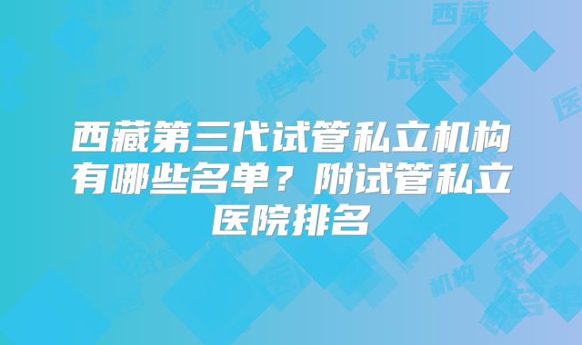 西藏第三代试管私立机构有哪些名单？附试管私立医院排名