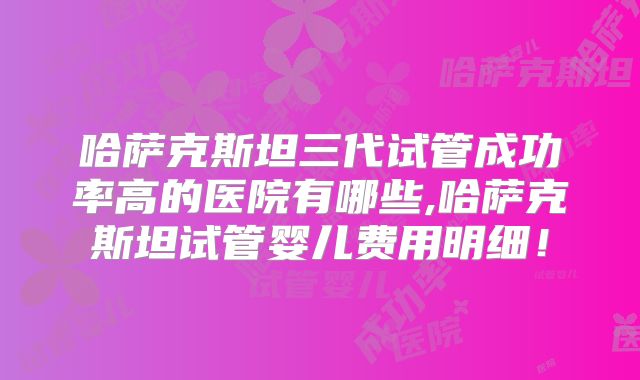 哈萨克斯坦三代试管成功率高的医院有哪些,哈萨克斯坦试管婴儿费用明细！