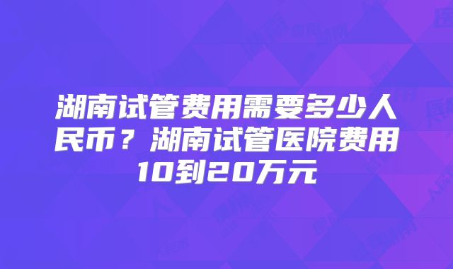 湖南试管费用需要多少人民币？湖南试管医院费用10到20万元