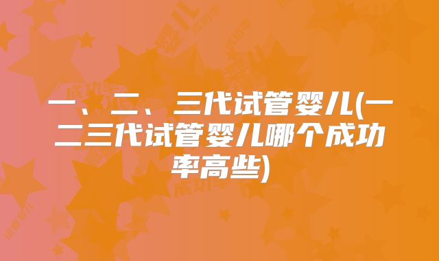 一、二、三代试管婴儿(一二三代试管婴儿哪个成功率高些)