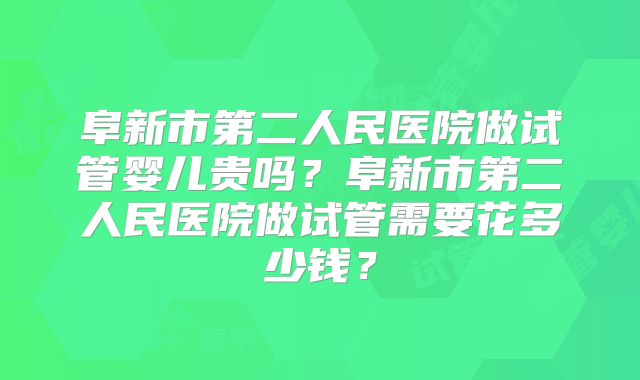阜新市第二人民医院做试管婴儿贵吗？阜新市第二人民医院做试管需要花多少钱？