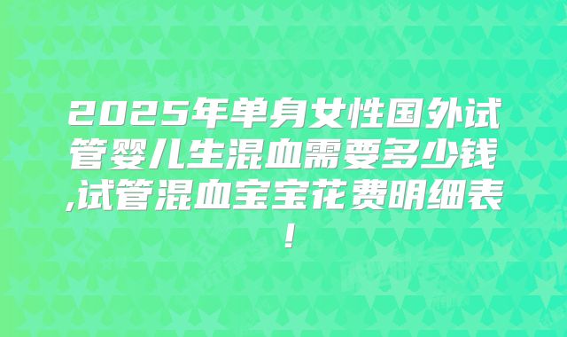 2025年单身女性国外试管婴儿生混血需要多少钱,试管混血宝宝花费明细表!
