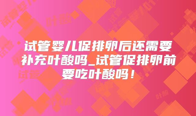 试管婴儿促排卵后还需要补充叶酸吗_试管促排卵前要吃叶酸吗！