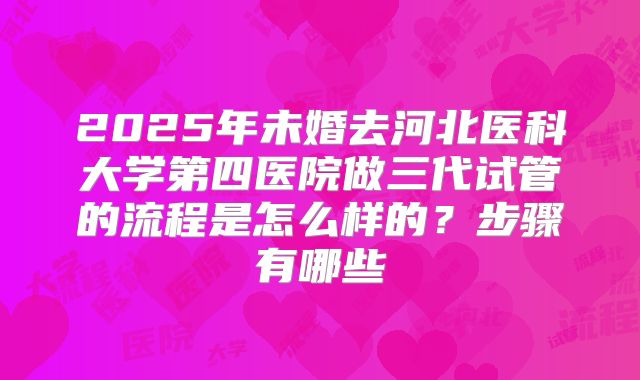 2025年未婚去河北医科大学第四医院做三代试管的流程是怎么样的？步骤有哪些
