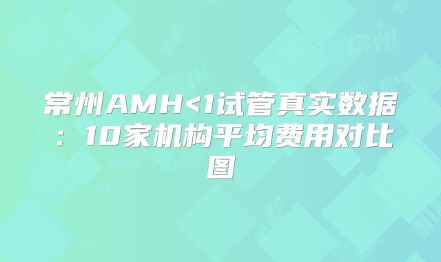 常州AMH<1试管真实数据：10家机构平均费用对比图