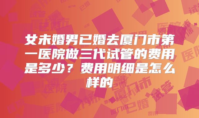 女未婚男已婚去厦门市第一医院做三代试管的费用是多少？费用明细是怎么样的