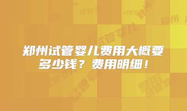 郑州试管婴儿费用大概要多少钱?费用明细!