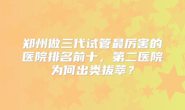 郑州做三代试管最厉害的医院排名前十，第二医院为何出类拔萃？