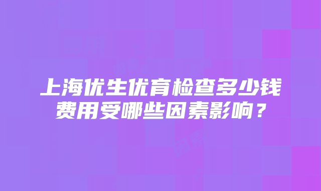 上海优生优育检查多少钱费用受哪些因素影响?