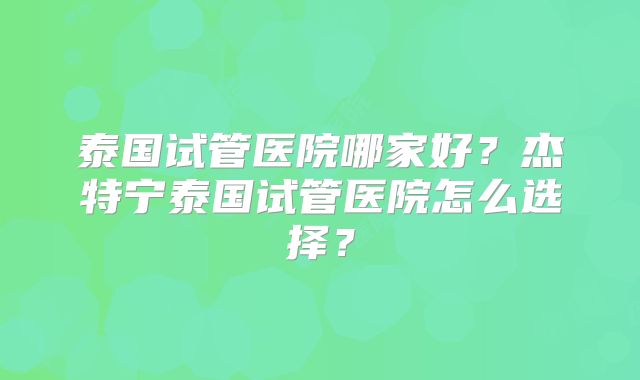 泰国试管医院哪家好？杰特宁泰国试管医院怎么选择？