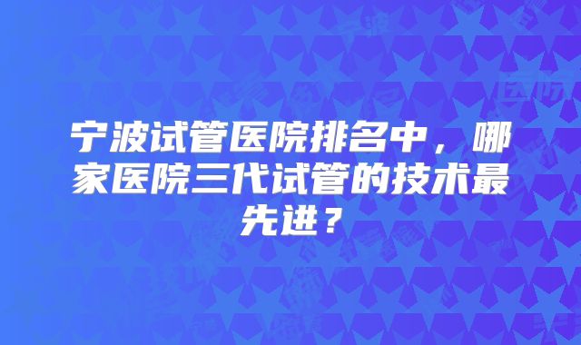 宁波试管医院排名中，哪家医院三代试管的技术最先进？