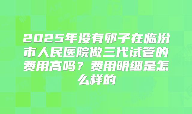 2025年没有卵子在临汾市人民医院做三代试管的费用高吗?费用明细是怎么样的