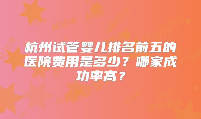杭州试管婴儿排名前五的医院费用是多少？哪家成功率高？