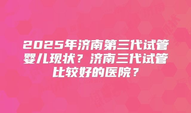 2025年济南第三代试管婴儿现状?济南三代试管比较好的医院?