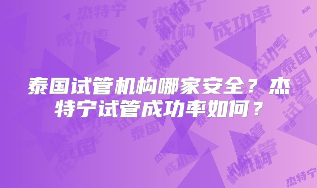 泰国试管机构哪家安全？杰特宁试管成功率如何？