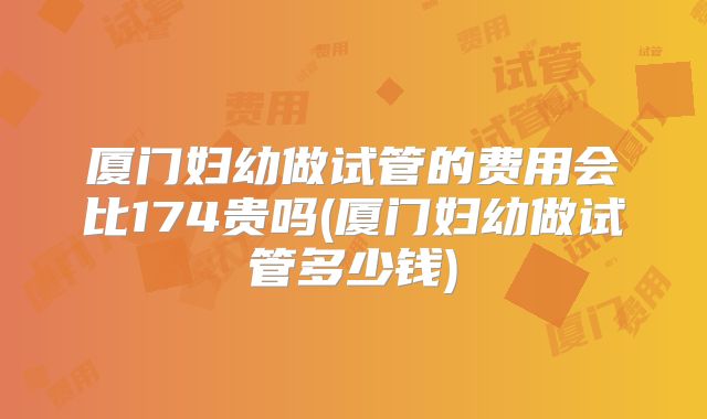 厦门妇幼做试管的费用会比174贵吗(厦门妇幼做试管多少钱)