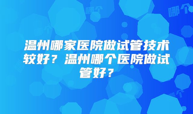 温州哪家医院做试管技术较好？温州哪个医院做试管好？