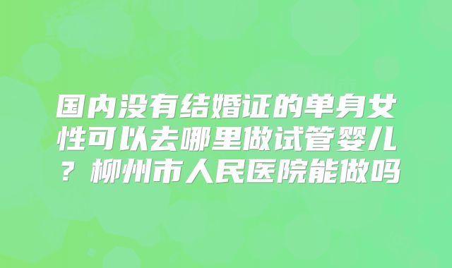 国内没有结婚证的单身女性可以去哪里做试管婴儿？柳州市人民医院能做吗