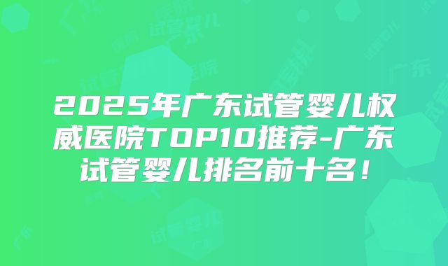 2025年广东试管婴儿权威医院TOP10推荐-广东试管婴儿排名前十名！