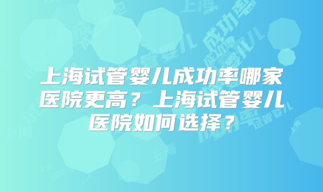 上海试管婴儿成功率哪家医院更高？上海试管婴儿医院如何选择？