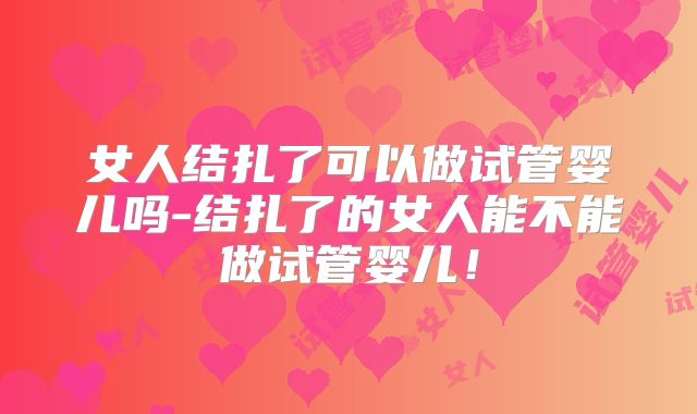 女人结扎了可以做试管婴儿吗-结扎了的女人能不能做试管婴儿！