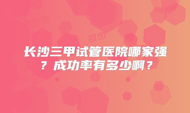 长沙三甲试管医院哪家强？成功率有多少啊？