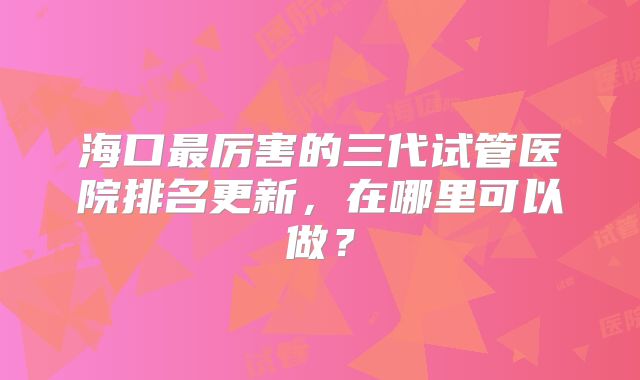 海口最厉害的三代试管医院排名更新，在哪里可以做？