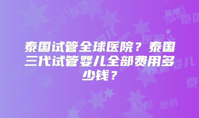 泰国试管全球医院？泰国三代试管婴儿全部费用多少钱？