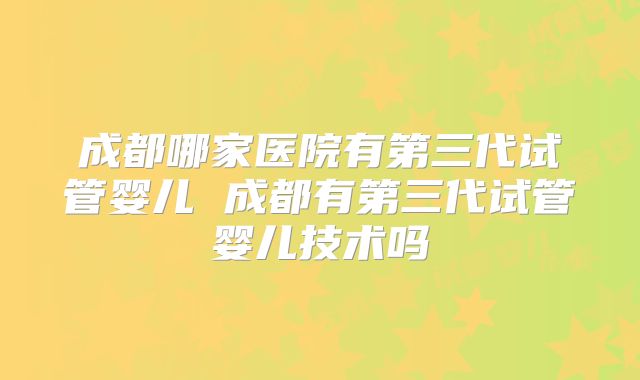 成都哪家医院有第三代试管婴儿 成都有第三代试管婴儿技术吗