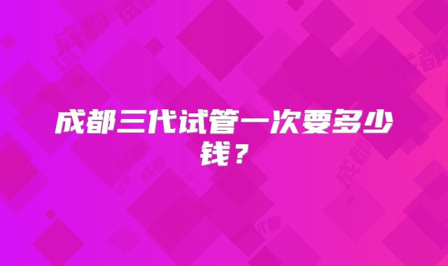 成都三代试管一次要多少钱？