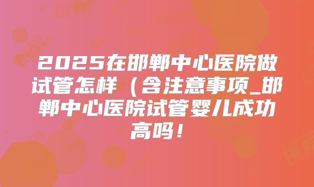 2025在邯郸中心医院做试管怎样（含注意事项_邯郸中心医院试管婴儿成功高吗！