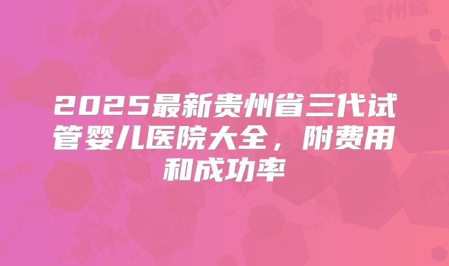 2025最新贵州省三代试管婴儿医院大全，附费用和成功率