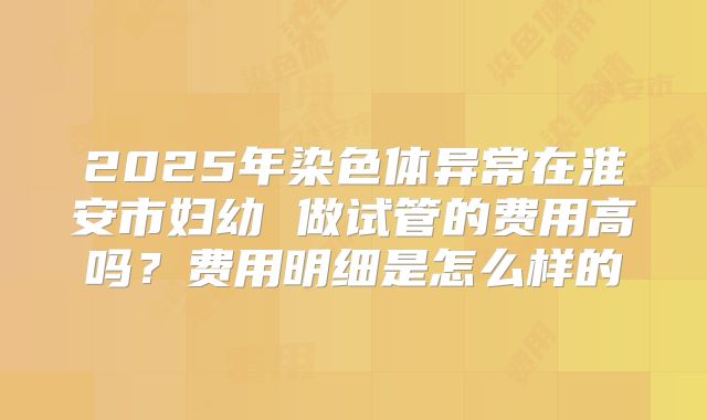 2025年染色体异常在淮安市妇幼 做试管的费用高吗？费用明细是怎么样的
