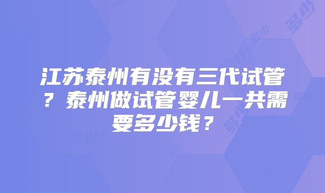 江苏泰州有没有三代试管?泰州做试管婴儿一共需要多少钱?