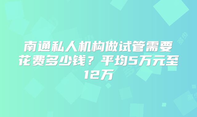 南通私人机构做试管需要花费多少钱？平均5万元至12万