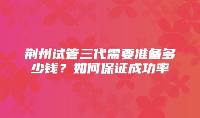 荆州试管三代需要准备多少钱？如何保证成功率