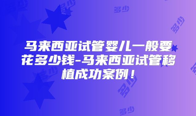马来西亚试管婴儿一般要花多少钱-马来西亚试管移植成功案例！