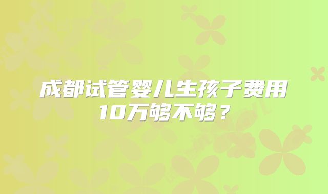 成都试管婴儿生孩子费用10万够不够？