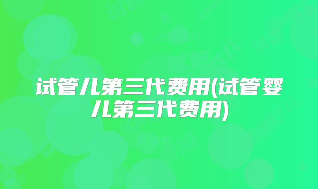 试管儿第三代费用(试管婴儿第三代费用)