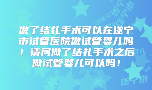 做了结扎手术可以在遂宁市试管医院做试管婴儿吗！请问做了结扎手术之后做试管婴儿可以吗！